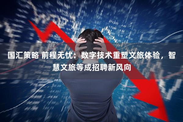 国汇策略 前程无忧：数字技术重塑文旅体验，智慧文旅等成招聘新风向