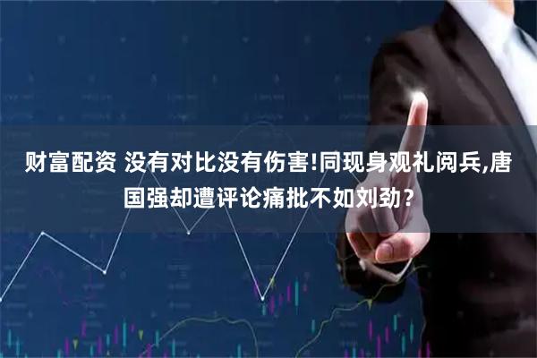 财富配资 没有对比没有伤害!同现身观礼阅兵,唐国强却遭评论痛批不如刘劲？