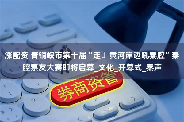 涨配资 青铜峡市第十届“走・黄河岸边吼秦腔”秦腔票友大赛即将启幕_文化_开幕式_秦声