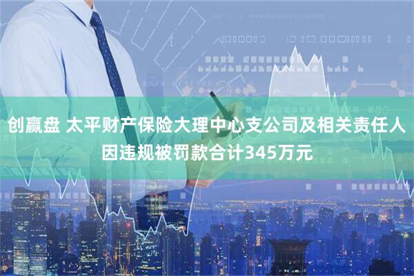 创赢盘 太平财产保险大理中心支公司及相关责任人因违规被罚款合计345万元