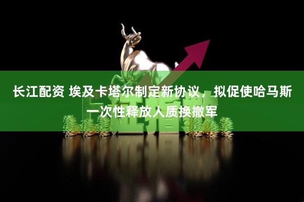 长江配资 埃及卡塔尔制定新协议，拟促使哈马斯一次性释放人质换撤军