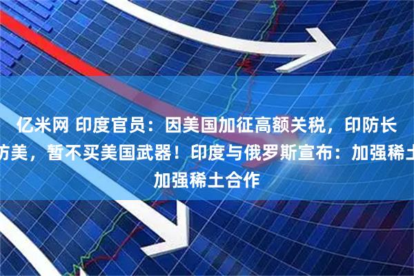 亿米网 印度官员：因美国加征高额关税，印防长取消访美，暂不买美国武器！印度与俄罗斯宣布：加强稀土合作