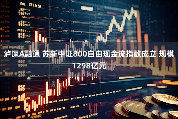 泸深A融通 苏新中证800自由现金流指数成立 规模1298亿元