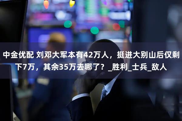 中金优配 刘邓大军本有42万人，挺进大别山后仅剩下7万，其余35万去哪了？_胜利_士兵_敌人