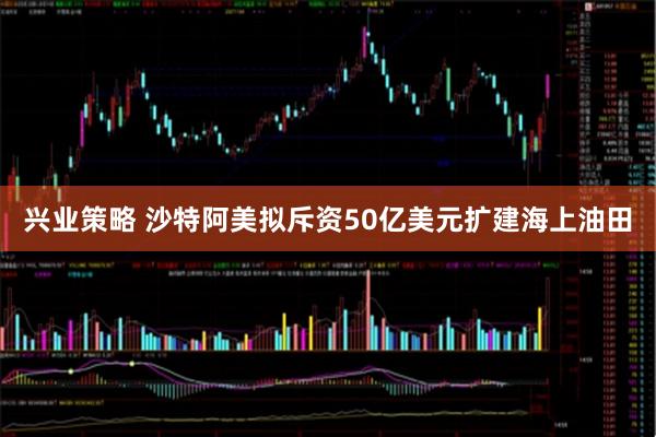 兴业策略 沙特阿美拟斥资50亿美元扩建海上油田