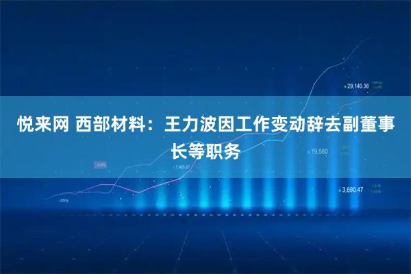 悦来网 西部材料：王力波因工作变动辞去副董事长等职务