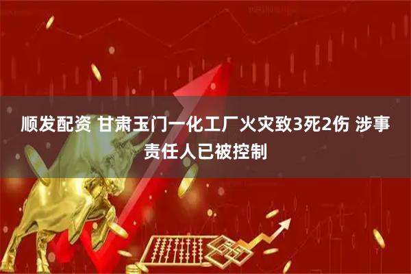 顺发配资 甘肃玉门一化工厂火灾致3死2伤 涉事责任人已被控制