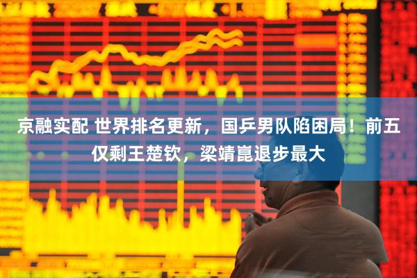 京融实配 世界排名更新，国乒男队陷困局！前五仅剩王楚钦，梁靖崑退步最大