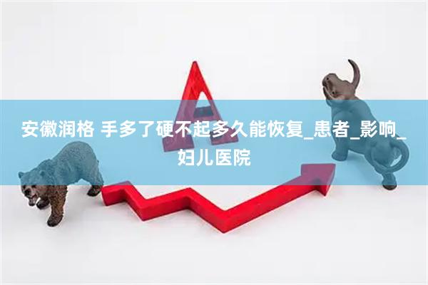 安徽润格 手多了硬不起多久能恢复_患者_影响_妇儿医院