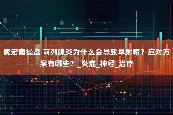 聚宏鑫操盘 前列腺炎为什么会导致早射精？应对方案有哪些？_炎症_神经_治疗