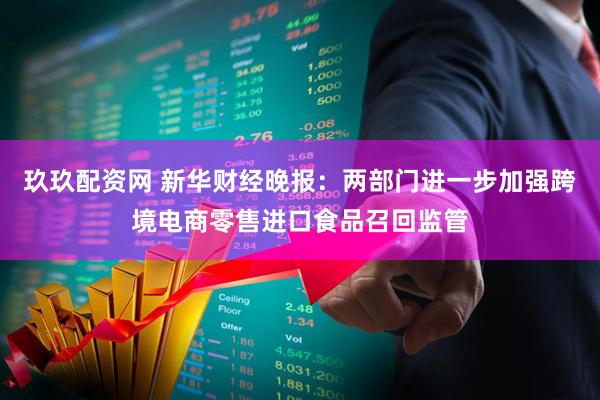 玖玖配资网 新华财经晚报：两部门进一步加强跨境电商零售进口食品召回监管