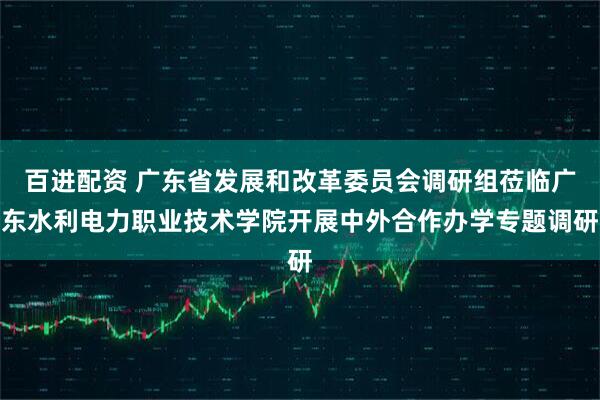 百进配资 广东省发展和改革委员会调研组莅临广东水利电力职业技术学院开展中外合作办学专题调研