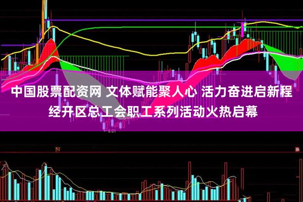 中国股票配资网 文体赋能聚人心 活力奋进启新程 经开区总工会职工系列活动火热启幕