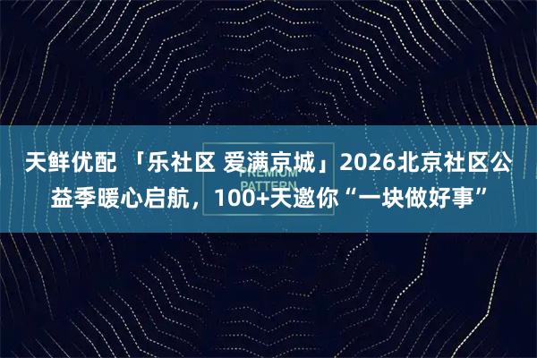 天鲜优配 「乐社区 爱满京城」2026北京社区公益季暖心启航，100+天邀你“一块做好事”