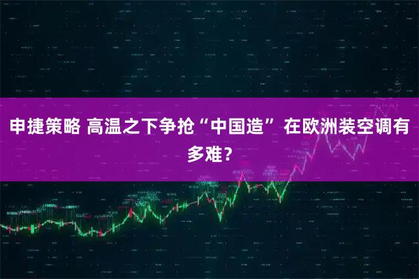 申捷策略 高温之下争抢“中国造” 在欧洲装空调有多难？