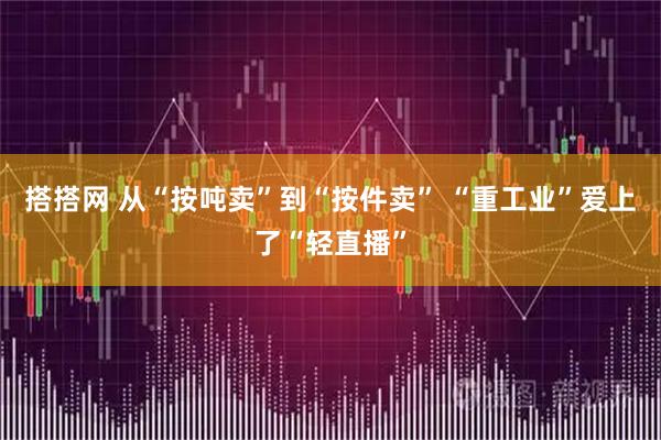 搭搭网 从“按吨卖”到“按件卖” “重工业”爱上了“轻直播”