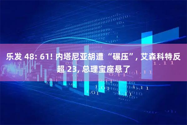 乐发 48: 61! 内塔尼亚胡遭 “碾压”, 艾森科特反超 23, 总理宝座悬了